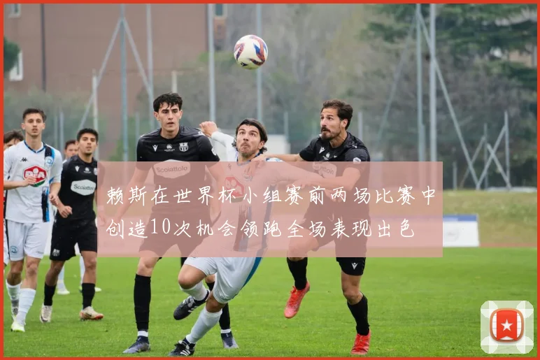 赖斯在世界杯小组赛前两场比赛中创造10次机会领跑全场表现出色