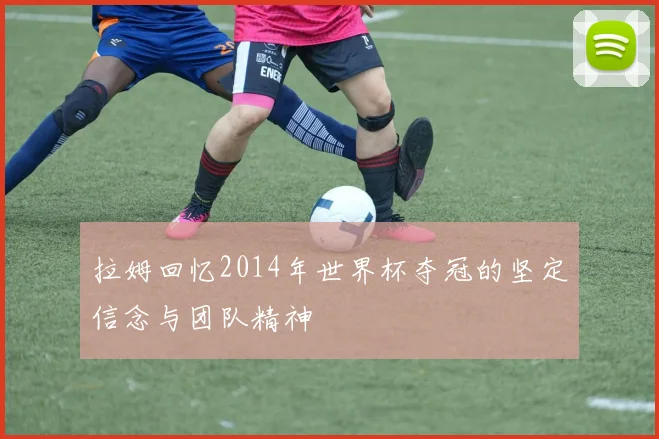 拉姆回忆2014年世界杯夺冠的坚定信念与团队精神