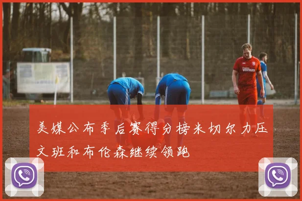 美媒公布季后赛得分榜米切尔力压文班和布伦森继续领跑