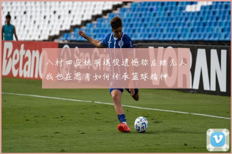 八村回应姚明退役遗憾称后继无人我也在思考如何传承篮球精神