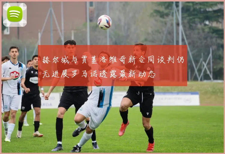 赫尔城与贾基洛维奇新合同谈判仍无进展罗马诺透露最新动态