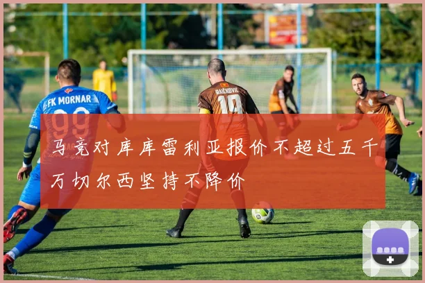 马竞对库库雷利亚报价不超过五千万切尔西坚持不降价