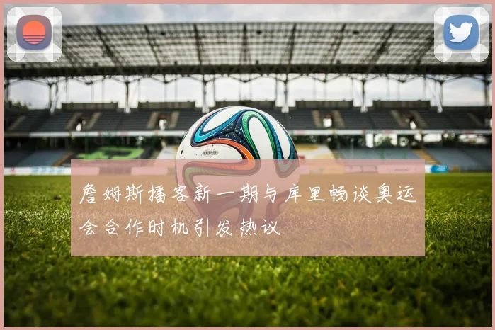 詹姆斯播客新一期与库里畅谈奥运会合作时机引发热议