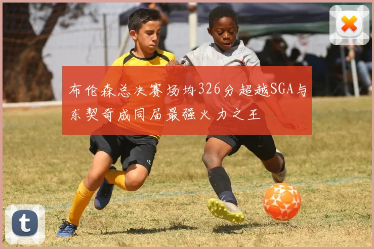 布伦森总决赛场均326分超越SGA与东契奇成同届最强火力之王