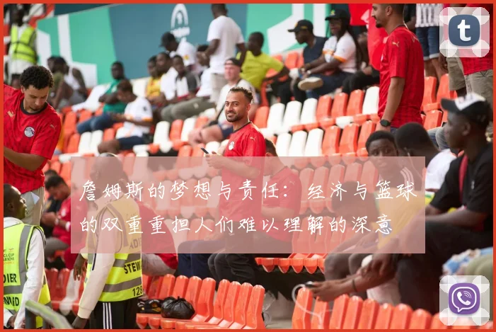 詹姆斯的梦想与责任：经济与篮球的双重重担人们难以理解的深意