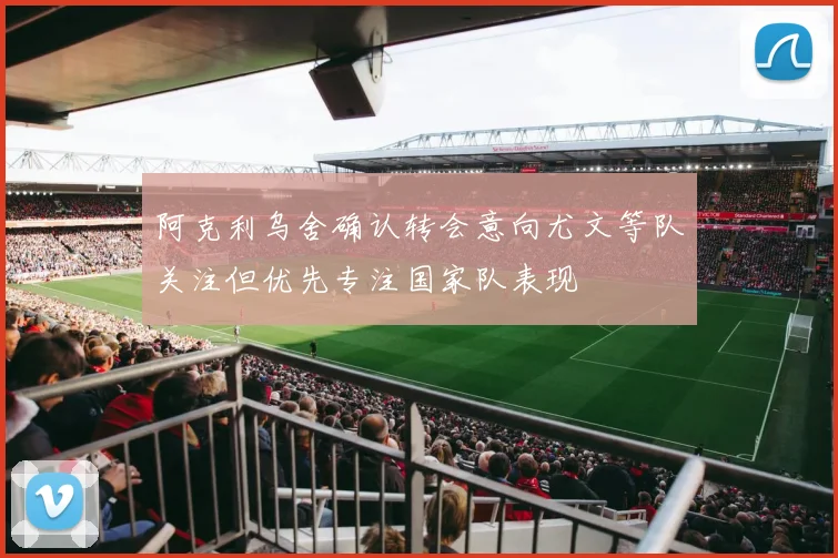 阿克利乌舍确认转会意向尤文等队关注但优先专注国家队表现